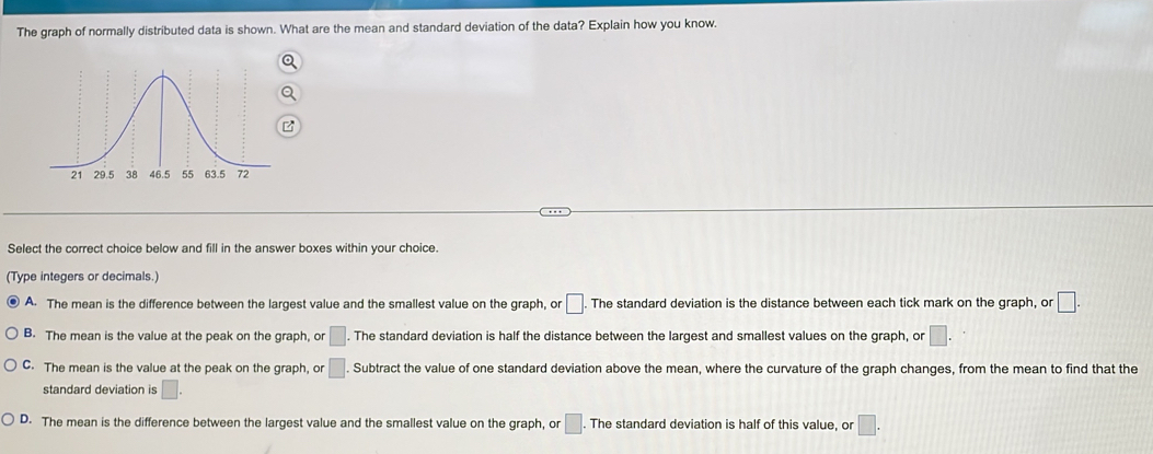 The graph of normally distributed data is shown. What are the mean and standard deviation of the data? Explain how you know.
Select the correct choice below and fill in the answer boxes within your choice.
(Type integers or decimals.)
A. The mean is the difference between the largest value and the smallest value on the graph, or □. The standard deviation is the distance between each tick mark on the graph, or □.
B. The mean is the value at the peak on the graph, or □. . The standard deviation is half the distance between the largest and smallest values on the graph, or □.
C. The mean is the value at the peak on the graph, or □. Subtract the value of one standard deviation above the mean, where the curvature of the graph changes, from the mean to find that the
standard deviation is □.
D. The mean is the difference between the largest value and the smallest value on the graph, or □. The standard deviation is half of this value, or □.