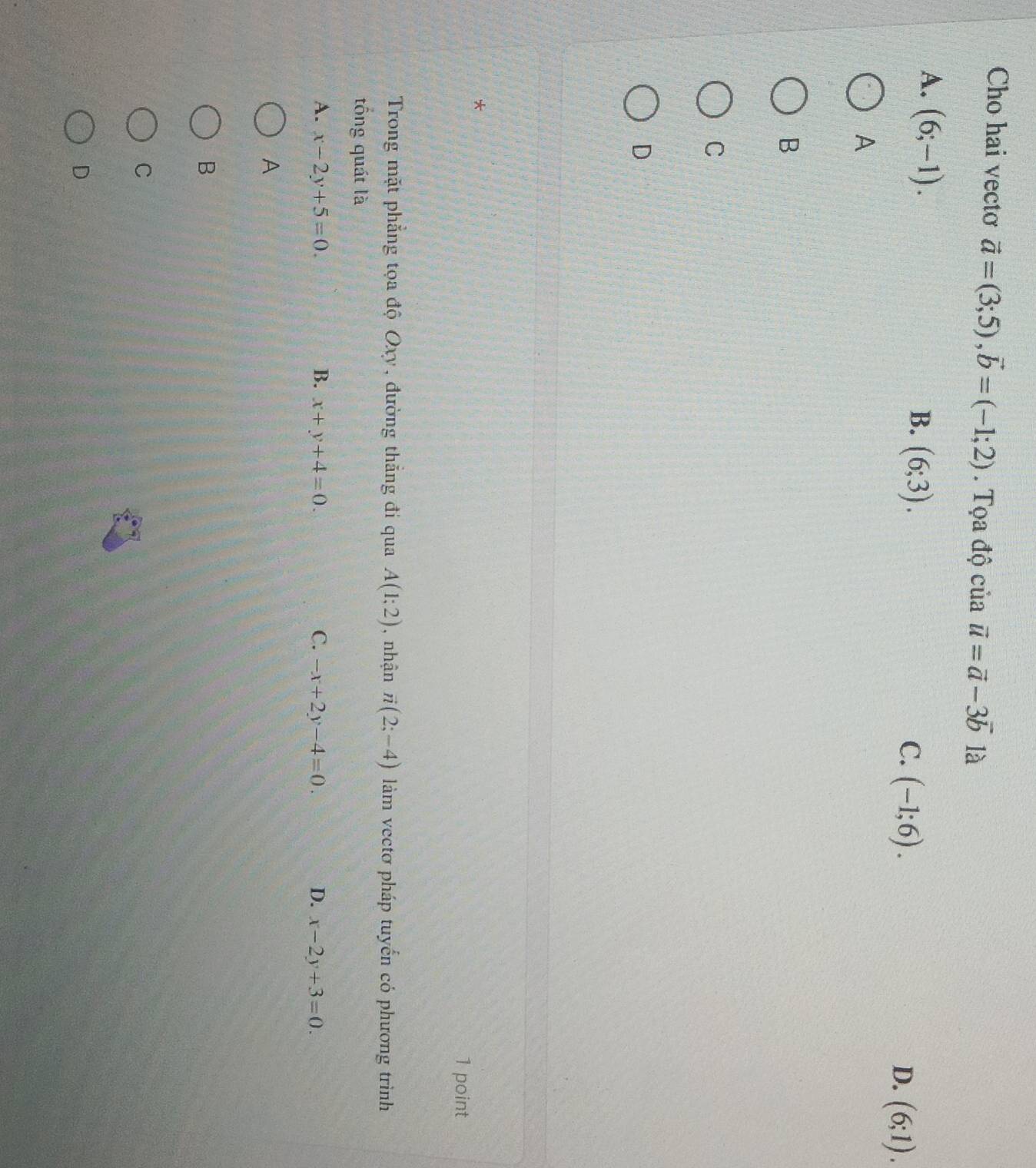 Cho hai vecto vector a=(3;5), vector b=(-1;2). Tọa độ của vector u=vector a-3vector b là
A. (6;-1).
B. (6;3).
C. (-1;6). D. (6;1). 
A
B
C
D
*
1 point
Trong mặt phẳng tọa độ Oxy, đường thẳng đi qua A(1;2) , nhận vector n(2;-4) làm vectơ pháp tuyến có phương trình
tổng quát là
A. x-2y+5=0. B. x+y+4=0. C. -x+2y-4=0. D. x-2y+3=0. 
A
B
C
D