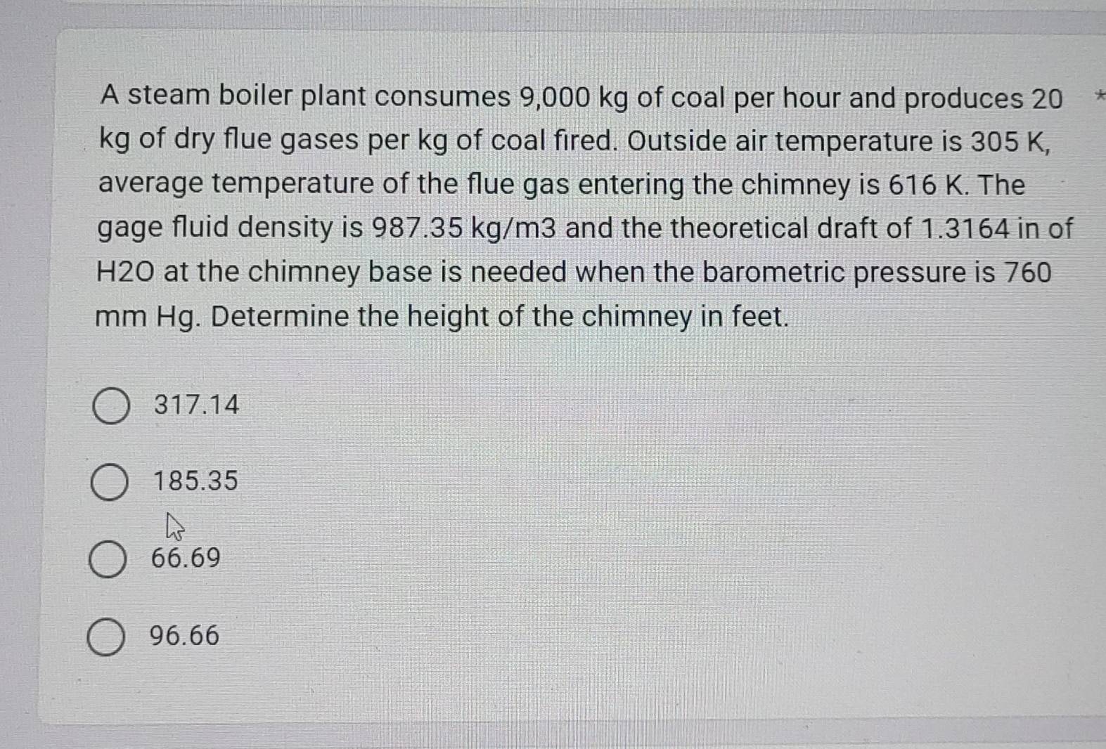 A steam boiler plant consumes 9,000 kg of coal per hour and produces 20 、
kg of dry flue gases per kg of coal fired. Outside air temperature is 305 K,
average temperature of the flue gas entering the chimney is 616 K. The
gage fluid density is 987.35 kg/m3 and the theoretical draft of 1.3164 in of
H2O at the chimney base is needed when the barometric pressure is 760
mm Hg. Determine the height of the chimney in feet.
317.14
185.35
66.69
96.66