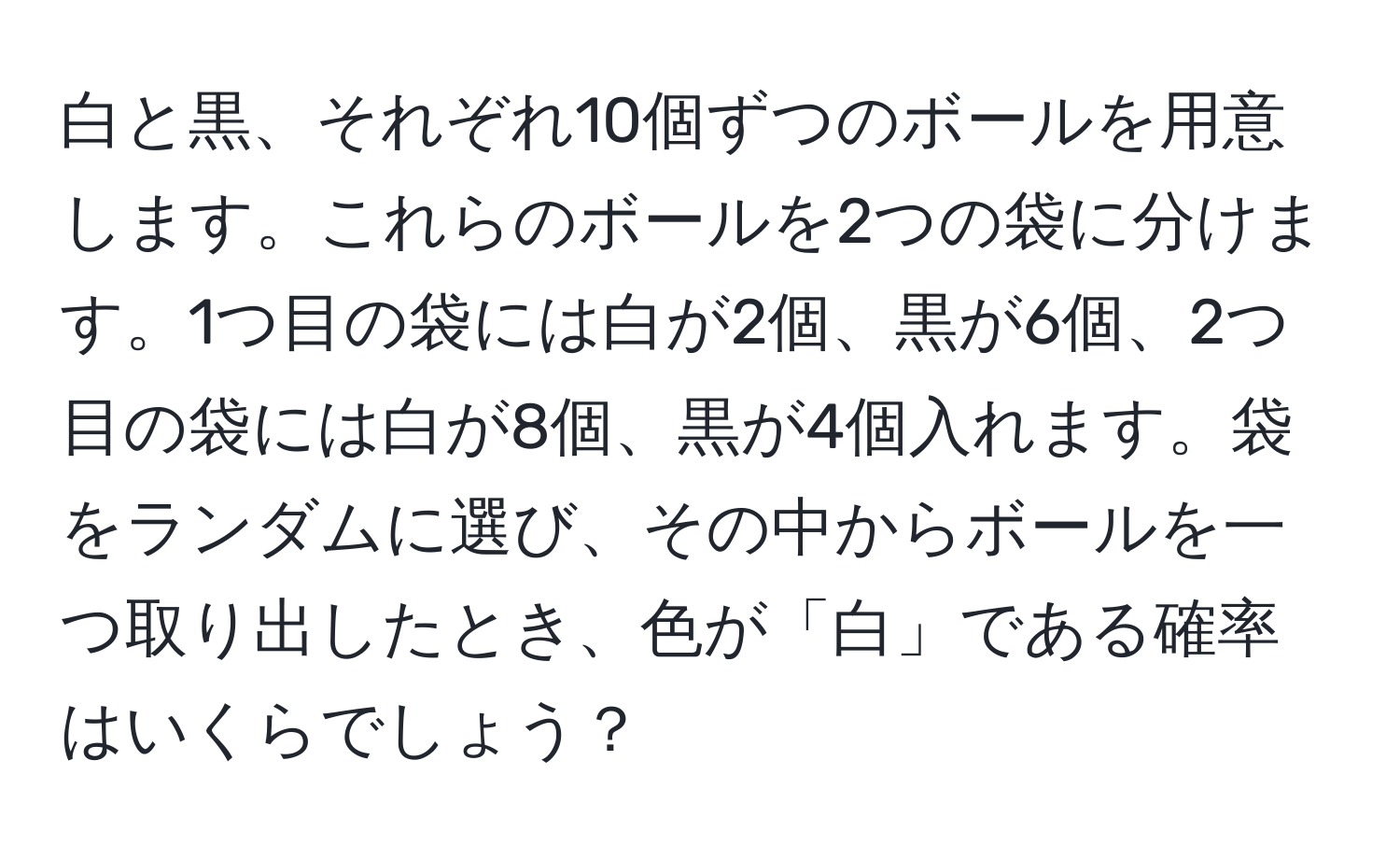 白と黒、それぞれ10個ずつのボールを用意します。これらのボールを2つの袋に分けます。1つ目の袋には白が2個、黒が6個、2つ目の袋には白が8個、黒が4個入れます。袋をランダムに選び、その中からボールを一つ取り出したとき、色が「白」である確率はいくらでしょう？