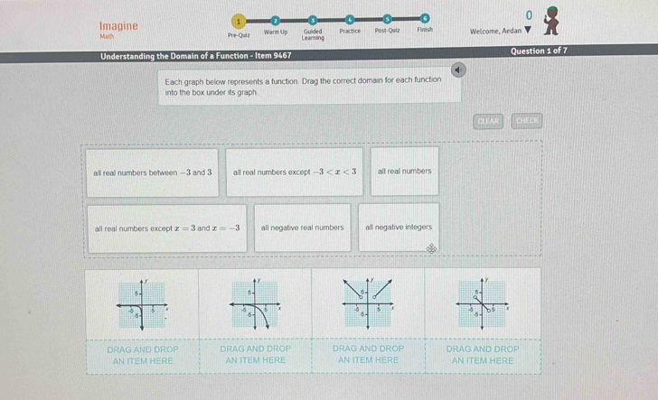 Imagine
Math Welcome, Aedan
Understanding the Domain of a Function - Item 9467 Question 1 of 7
Each graph below represents a function. Drag the correct domain for each function
into the box under its graph.
CLEAR CHECH
all real numbers between —3 and 3 all real numbers excep -3 all real numbers
all real numbers excep x=3 and x=-3 all negative real numbers all negative integers
f

. 5
DRAG AND DROP DRAG AND DROP DRAG AND DROP DRAG AND DROP
AN ITEM HERE AN ITEM HERE AN ITEM HERE AN ITEM HERE