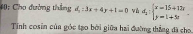 40: Cho đường thẳng d_1:3x+4y+1=0 và d_2:beginarrayl x=15+12t y=1+5tendarray.. 
Tính cosin của góc tạo bởi giữa hai đường thẳng đã cho.