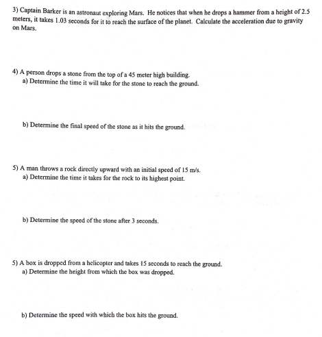 Captain Barker is an astronaut exploring Mars. He notices that when he drops a hammer from a height of 2.5
meters, it takes 1.03 seconds for it to reach the surface of the planet. Calculate the acceleration due to gravity 
on Mars. 
4) A person drops a stone from the top of a 45 meter high building. 
a) Determine the time it will take for the stone to reach the ground. 
b) Determine the final speed of the stone as it hits the ground. 
5) A man throws a rock directly upward with an initial speed of 15 m/s. 
a) Determine the time it takes for the rock to its highest point. 
b) Determine the speed of the stone after 3 seconds. 
5) A box is dropped from a helicopter and takes 15 seconds to reach the ground. 
a) Determine the height from which the box was dropped. 
b) Determine the speed with which the box hits the ground.