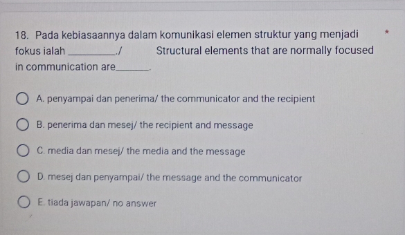 Pada kebiasaannya dalam komunikasi elemen struktur yang menjadi *
fokus ialah_ . / Structural elements that are normally focused
in communication are_ .
A. penyampai dan penerima/ the communicator and the recipient
B. penerima dan mesej/ the recipient and message
C. media dan mesej/ the media and the message
D. mesej dan penyampai/ the message and the communicator
E. tiada jawapan/ no answer