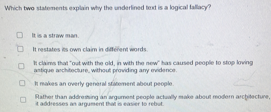 Which two statements explain why the underlined text is a logical fallacy?
It is a straw man.
It restates its own claim in different words.
It claims that "out with the old, in with the new" has caused people to stop loving
antique architecture, without providing any evidence.
It makes an overly general statement about people.
Rather than addressing an argument people actually make about modern architecture,
it addresses an argument that is easier to rebut.