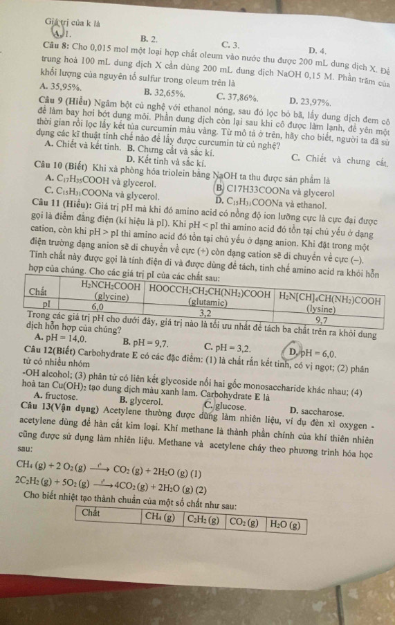 Giá trị của k là
A. 1. B. 2. C. 3. D. 4.
Câu 8: Cho 0,015 mol một loại hợp chất oleum vào nước thu được 200 mL dung dịch X. Đê
trung hoà 100 mL dung dịch X cần dùng 200 mL dung dịch NaOH 0,15 M. Phần trăm của
khối lượng của nguyên tố sulfur trong oleum trên là
A. 35,95%. B. 32,65%. C. 37,86%. D. 23,97%.
Câu 9 (Hiểu) Ngâm bột củ nghệ với ethanol nóng, sau đó lọc bỏ bã, lấy dung dịch đem cô
để làm bay hơi bớt dung môi. Phần dung dịch còn lại sau khi cô được làm lạnh, đề yên một
thời gian rồi lọc lấy kết tủa curcumin màu vàng. Từ mô tả ở trên, hãy cho biết, người ta đã sử
dụng các kĩ thuật tỉnh chế nào đề lấy được curcumin từ củ nghệ?
A. Chiết và kết tinh. B. Chưng cất và sắc kí. C. Chiết và chưng cất
D. Kết tinh và sắc kí.
Câu 10 (Biết) Khi xà phòng hóa triolein bằng NaOH ta thu được sản phẩm là
A. C_17H_35COOH I và glycerol. B. C17H33COONa và glycerol
C. C_15H_31 COONa và glycerol. D. C_15H_31 COONa và ethanol.
Câu 11 (Hiểu): Giá trị pH mà khi đó amino acid có nồng độ ion lưỡng cực là cực đại được
gọi là điểm đẳng điện (kí hiệu là pI). Khi pH < pI thì amino acid đó tồn tại chủ yếu ở dạng
cation, còn khi  pH>p oI thì amino acid đó tồn tại chủ yếu ở dạng anion. Khi đặt trong một
điện trường dạng anion sẽ di chuyển về cực (+) còn dạng cation sẽ di chuyển về cực (-).
Tính chất này được gọi là tính điện di và được dùng để tách, tinh chế amino acid ra
hợp của chúng. Cho 
ề tách ba chất trên ra khỏi dung
ợp của chúng?
A. pH=14,0. B. pH=9,7. C. pH=3,2. D. pH=6,0.
Câu 12(Biết) Carbohydrate E có các đặc điểm: (1) là chất rắn kết tinh, có vị ngọt; (2) phân
tử có nhiều nhóm
-OH alcohol; (3) phân tử có liên kết glycoside nối hai gốc monosaccharide khác nhau; (4)
hoà tan Cu(OH)_2 02 tạo dung dịch màu xanh lam. Carbohydrate E là
A. fructose. B. glycerol. C. glucose. D. saccharose.
Câu 13(Vận dụng) Acetylene thường được dùng làm nhiên liệu, ví dụ đèn xì oxygen -
acetylene dùng đề hàn cắt kim loại. Khí methane là thành phần chính của khí thiên nhiên
cũng được sử dụng làm nhiên liệu. Methane và acetylene cháy theo phương trình hóa học
sau:
CH_4(g)+2O_2(g)to CO_2(g)+2H_2O(g)(l)
2C_2H_2(g)+5O_2(g)to 4CO_2(g)+2H_2O(g)(2) Cho biết nhiệt tạo thành chuẩn của một số chất như sau:
Chất CH₄ (g) C_2H_2(g) CO_2(g) H_2O(g)