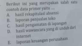 Berikut ini yang merupakan salah satu
contoh data primer yaitu ....
A. hasil rekapitulasi absensi
B. laporan penjualan toko
C. hasil pengamatan di lapangan
D. hasil wawancara yang di unduh dari
internet
E. laporan keuangan perusahaan