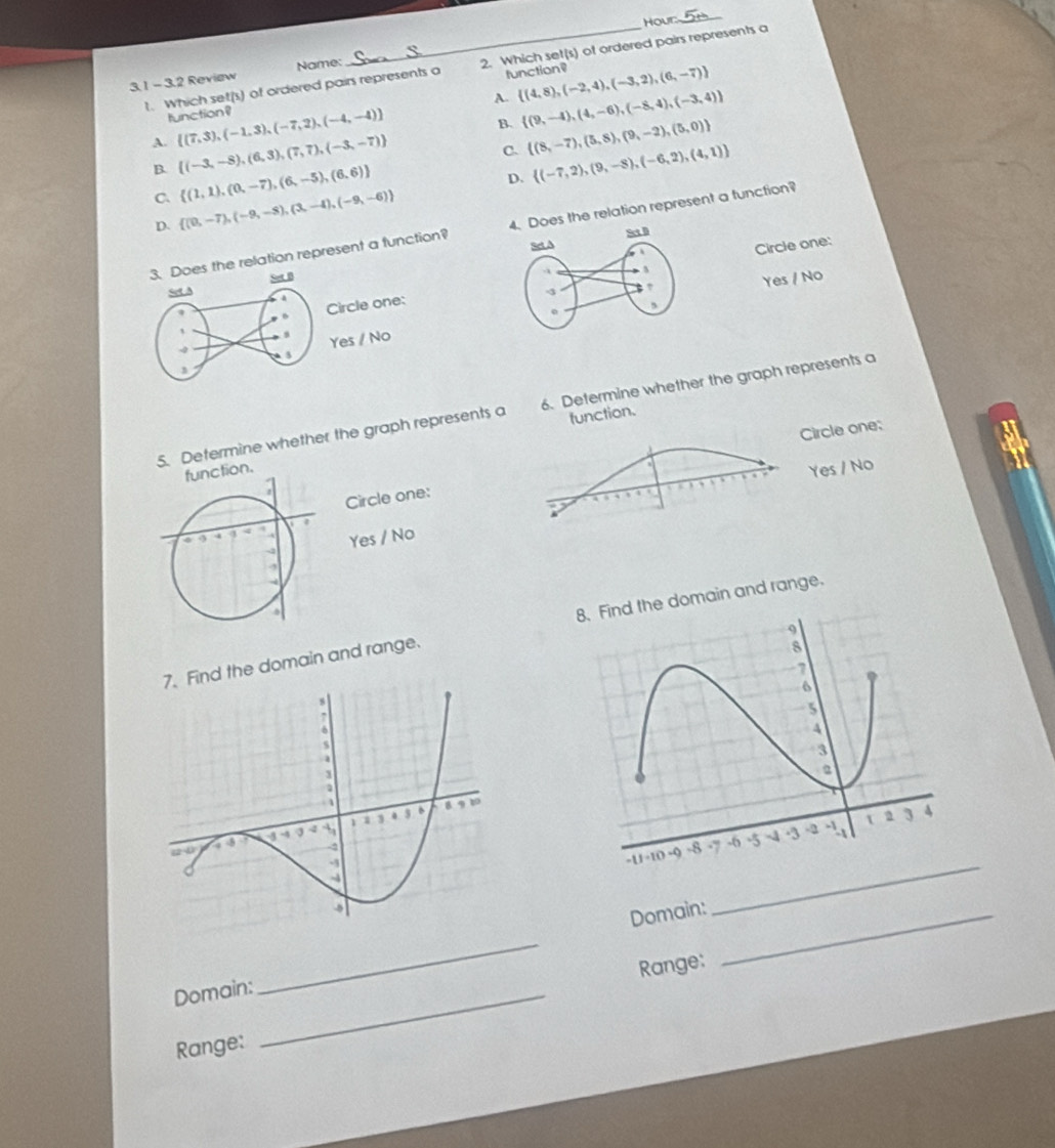 Hour_
t. Which set(s) of ordered pairs represents a 2. Which set(s) of ordered pairs represents a
function=
3. 1 - 3.2 Review Name:
A.  (4,8),(-2,4),(-3,2),(6,-7)
tunction?  (7,3),(-1,3),(-7,2),(-4,-4)
B.  (9,-4),(4,-6),(-8,4),(-3,4)
C.  (8,-7),(5,8),(9,-2),(5,0)
A.  (-3,-8),(6,3),(7,7),(-3,-7) D.  (-7,2),(9,-8),(-6,2),(4,1)
B.  (1,1),(0,-7),(6,-5),(6,6)
C  (0,-7),(-9,-8),(3,-4),(-9,-6)
D.
3. Does the relation represent a function? s the relation represent a function?
Circle one:Circle one:
Set A Sor β
Yes / No
s Yes / No
4 à s
5. Determine whether the graph represents a 6. Determine whether the graph represents a
function.
Circle one;
function.
Yes / No
Circle one:
Yes / No
d the domain and range. domain and range.
Domain:_
_
_
Range:
Domain:_
Range: