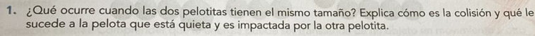 ¿Qué ocurre cuando las dos pelotitas tienen el mismo tamaño? Explica cómo es la colisión y qué le 
sucede a la pelota que está quieta y es impactada por la otra pelotita.