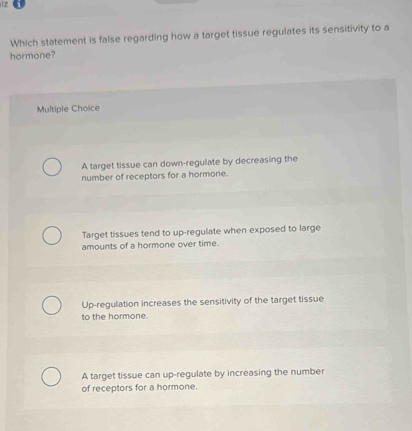 iz i
Which statement is false regarding how a target tissue regulates its sensitivity to a
hormone?
Multiple Choice
A target tissue can down-regulate by decreasing the
number of receptors for a hormone.
Target tissues tend to up-regulate when exposed to large
amounts of a hormone over time.
Up-regulation increases the sensitivity of the target tissue
to the hormone.
A target tissue can up-regulate by increasing the number
of receptors for a hormone.