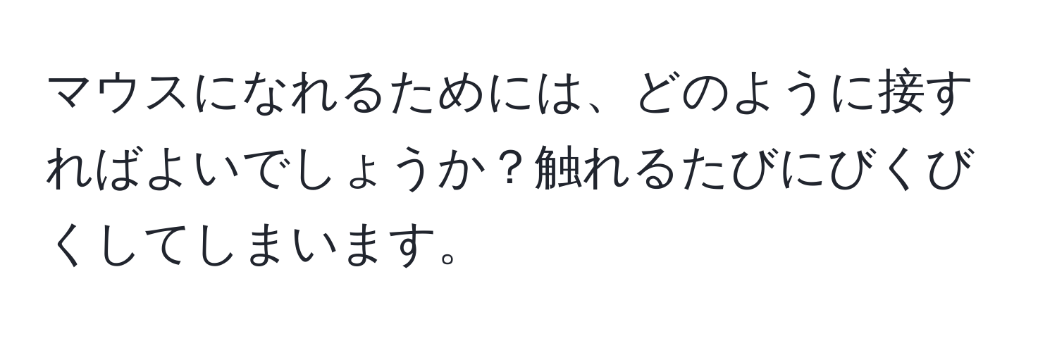 マウスになれるためには、どのように接すればよいでしょうか？触れるたびにびくびくしてしまいます。