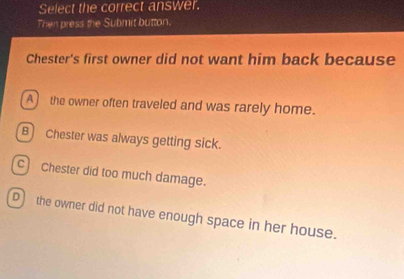 Select the correct answer.
Then press the Submit button.
Chester's first owner did not want him back because
A) the owner often traveled and was rarely home.
B) Chester was always getting sick.
c) Chester did too much damage.
D the owner did not have enough space in her house.