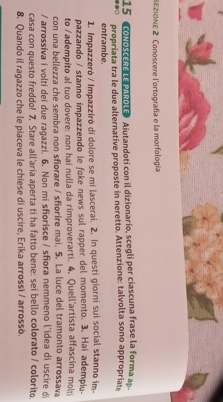 sεZIONE 2 Conoscere l'ortografía e la morfologia 
15 CONOSCERE LE PAROLE Aiutandoti con il dizionario, scegli per ciascuna frase la forma ap- 
propriata tra le due alternative proposte in neretto. Attenzione: talvolta sono appropriate 
entrambe. 
1. Impazzerò / Impazzirò di dolore se mi lascerai. 2. In questi giorni sui social stanno im- 
pazzando / stanno impazzendo le fake news sul rapper del momento. 3. Hai adempiu- 
to /adempito al tuo dovere: non hai nulla da rimproverarti. 4. Quell’artista affascina molti 
con una bellezza che sembra non sfiorare / sfiorire mai. 5. La luce del tramonto arrossava 
/ arrossiva i volti dei due ragazzi. 6. Non mi sfiorisce / sfiora nemmeno l’idea di uscire di 
casa con questo freddo! 7. Stare all’aria aperta ti ha fatto bene: sei bello colorato / colorito. 
8. Quando il ragazzo che le piaceva le chiese di uscire, Erika arrossì / arrossò.