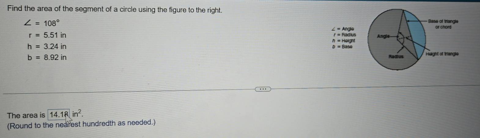 Find the area of the segment of a circle using the figure to the right.
∠ =108°
r=5.51in
h=3.24in
b=8.92in
The area is 14.18in^2.
(Round to the nearest hundredth as needed.)