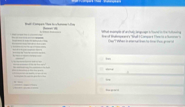 shallt Compare Thee - Shakespeare 
Shall I Compare Thee to a Summer's Day 
(Sonnet 10) What example of archaip language is found in the following 
a po à M 
line of Shakespeare's "Shall I Compare Thee to a Summer's 
3ay° ? When in eternal lines to time thou grow'st 
___! fines 
e peomemen f wit t 
he wan tear way te earta in 10, tah eternal 
Uose 
). 0… on cend of h 
thou grow's