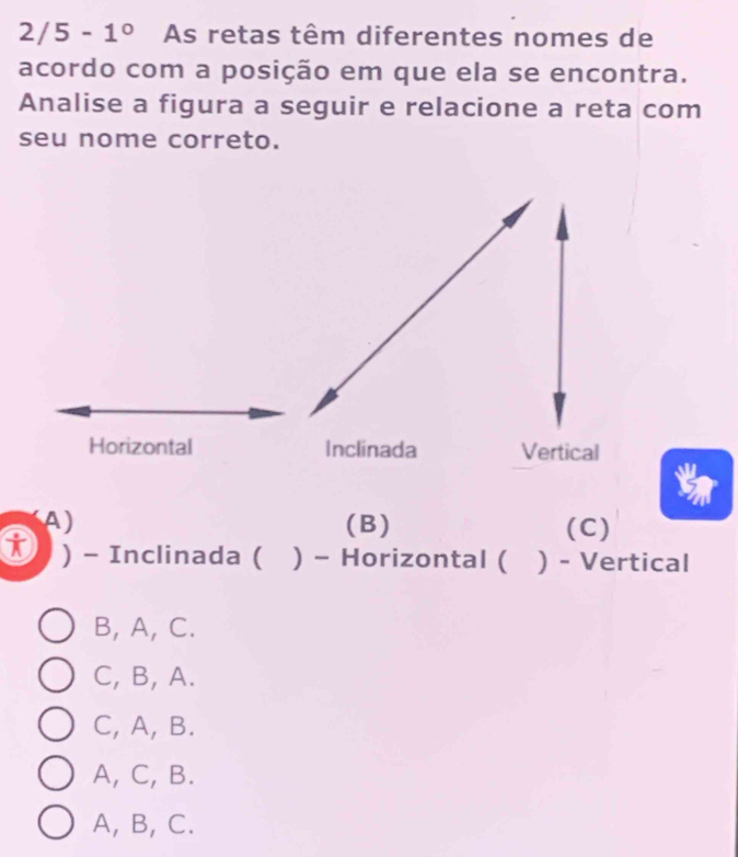 2/5-1^0 As retas têm diferentes nomes de
acordo com a posição em que ela se encontra.
Analise a figura a seguir e relacione a reta com
seu nome correto.
Horizontal Inclinada Vertical
A ) (B) (C)
) - Inclinada ( ) - Horizontal ( ) - Vertical
B, A, C.
C, B, A.
C, A, B.
A, C, B.
A, B, C.