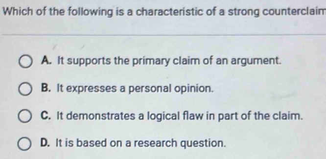 Which of the following is a characteristic of a strong counterclaim
A. It supports the primary claim of an argument.
B. It expresses a personal opinion.
C. It demonstrates a logical flaw in part of the claim.
D. It is based on a research question.