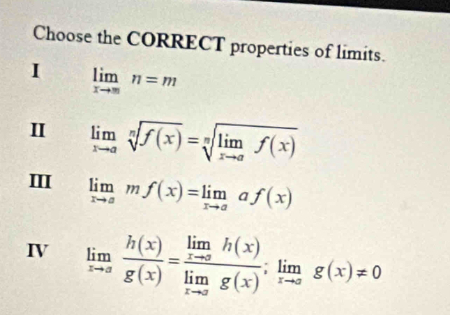 Choose the CORRECT properties of limits.
I limlimits _xto mn=m
I limlimits _xto asqrt[n](f(x))=sqrt[n](limlimits _xto a)f(x)
III limlimits _xto amf(x)=limlimits _xto aaf(x)
IV limlimits _xto a h(x)/g(x) =frac limlimits _xto ah(x)limlimits _xto ag(x);limlimits _xto ag(x)!= 0