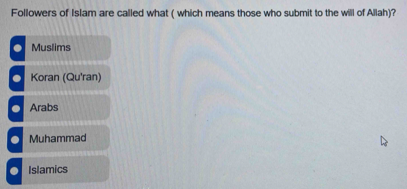 Followers of Islam are called what ( which means those who submit to the will of Allah)?
Muslims
Koran (Qu'ran)
Arabs
Muhammad
Islamics
