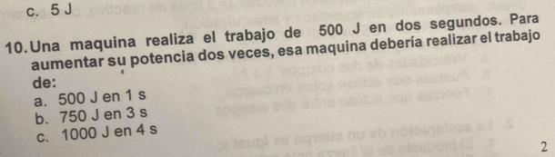 c. 5 J
10.Una maquina realiza el trabajo de 500 J en dos segundos. Para
aumentar su potencia dos veces, esa maquina debería realizar el trabajo
de:
a. 500 J en 1 s
b. 750 J en 3 s
c. 1000 J en 4 s
2