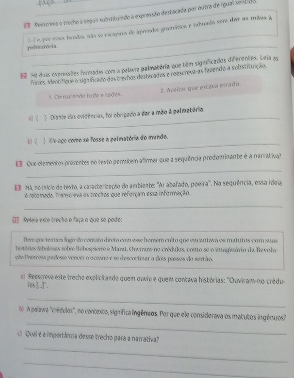 Reescreva o trecho a seguir substituindo a expressão destacada por outra de igual séntido
[-.] e. por essas bandas, não se escapava de aprender gramática e tabuada sem dar as mãos à
_
palmatória.
 Há duas expressões formadas com a palavra palmatória que têm significados diferentes. Leia as
frases, identifique o significado dos trechos destacados e reescreva-as fazendo a substituição.
1. Censurando tudo e todos. 2. Aceitar que estava errado.
_
a) ( ) Diante das evidências, foi obrigado a dar a mão à palmatória.
_
b) ( ) Ele age como se fosse a palmatória do mundo.
_
 Que elementos presentes no texto permitem afirmar que a sequência predominante é a narrativa?
E Há, no início do texto, a caracterização do ambiente: "Ar abafado, poeira'. Na sequência, essa ideia
é retomada. Transcreva os trechos que reforçam essa informação.
_
7 Releia este trecho e faça o que se pede:
Bem que tentara fugir do contato direto com esse homem culto que encantava os matutos com suas
histórias fabulosas sobre Robespierre e Marat. Ouviram-no crédulos, como se o imaginário da Revolu-
ção Francesa pudesse vencer o oceano e se descortinar a dois passos do sertão.
a) Reescreva este trecho explicitando quem ouviu e quem contava histórias: "Ouviram-no crédu-
los [...]".
_
_
) A palavra "crédulos", no contexto, signífica ingênuos. Por que ele considerava os matutos ingênuos
c) Qual é a importância desse trecho para a narrativa?
_
_