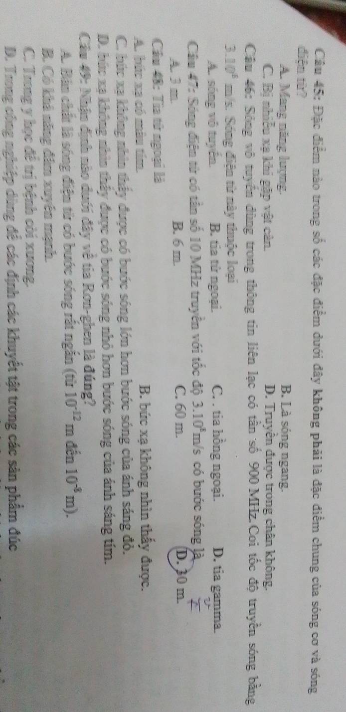 Đặc điểm nào trong số các đặc điểm dưới đây không phải là đặc điểm chung của sóng cơ và sóng
điện từ?
A. Mang năng lượng.
B. Là sóng ngang.
C. Bị nhiễu xạ khi gặp vật cản. D. Truyền được trong chân không.
Câu 46: Sóng vô tuyển dùng trong thông tin liên lạc có tần số 900 MHz.Coi tốc độ truyền sóng bằng
3.10^8 m/s. Sóng điện từ này thuộc loại
A. sóng vô tuyến. B. tia tử ngoại. C. . tia hồng ngoại. D. tia gamma.
Câu 47: Sóng điện từ có tần số 10 MHz truyền với tốc độ 3.10^8 π h/s có bước sóng là
A. 3 m. B. 6 m. C. 60 m.
D. 30 m.
Câu 48: Tìa tử ngoại là
A. bức xa có màu tím. B. bức xạ không nhìn thấy được.
C. bức xạ không nhìn thấy được có bước sóng lớn hơn bước sóng của ánh sáng đỏ.
D. bức xạ không nhìn thấy được có bước sóng nhỏ hơn bước sóng của ánh sáng tím.
Câu 49: Nhận định nào duới đây về tia Ron-ghen là đúng?
A. Bản chất là sóng điện từ có bước sóng rất ngắn (từ 10^(-12)m đến 10^(-8)m).
B. Có khả năng đâm xuyên mạnh.
C. Trong y học đê trị bệnh còi xuơng.
D. Trong công nghiệp dùng để các định các khuyết tật trong các sản phẩm đúc