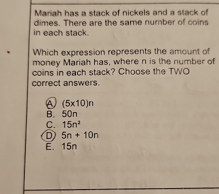 Mariah has a stack of nickels and a stack of
dimes. There are the same number of coins
in each stack.
. Which expression represents the amount of
money Mariah has, where n is the number of
coins in each stack? Choose the TWO
correct answers.
a (5* 10)n
B. 50n
C. 15n^2
D 5n+10n
E. 15n