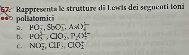 Rappresenta le strutture di Lewis dei seguenti ioni 
poliatomici 
a. PO_2^(-, SbO_3^-, AsO_4^(3-)
b. PO_3^(3-), ClO_2^-, P_2)O_7^(4-)
C. NO_2^+, ClF_2^+, ClO_2^+