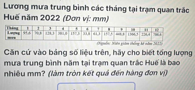 Lương mưa trung bình các tháng tại trạm quan trắc 
Huế năm 2022 (Đơn vị: mm) 
(Nguồn: Niên giám thống kê năm 2022) 
Căn cứ vào bảng số liệu trên, hãy cho biết tổng lượng 
mưa trung bình năm tại trạm quan trắc Huế là bao 
nhiêu mm? (làm tròn kết quả đến hàng đơn vị)