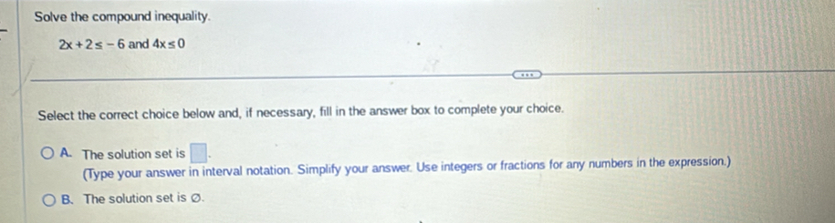 Solve the compound inequality.
2x+2≤ -6 and 4x≤ 0
Select the correct choice below and, if necessary, fill in the answer box to complete your choice.
A. The solution set is □. 
(Type your answer in interval notation. Simplify your answer. Use integers or fractions for any numbers in the expression.)
B. The solution set isØ.