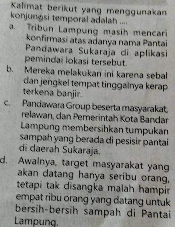 Kalimat berikut yang menggunakan
konjungsi temporal adalah ....
a. Tribun Lampung masih mencari
konfirmasi atas adanya nama Pantai
Pandawara Sukaraja di aplikasi
pemindai lokasi tersebut.
b. Mereka melakukan ini karena sebal
dan jengkel tempat tinggalnya kerap 
terkena banjir.
c. Pandawara Group beserta masyarakat,
relawan, dan Pemerintah Kota Bandar
Lampung membersihkan tumpukan
sampah yang berada di pesisir pantai 
di daerah Sukaraja.
d. Awalnya, target masyarakat yang
akan datang hanya seribu orang,
tetapi tak disangka malah hampir 
empat ribu orang yang datang untuk .
bersih-bersih sampah di Pantai
Lampung.