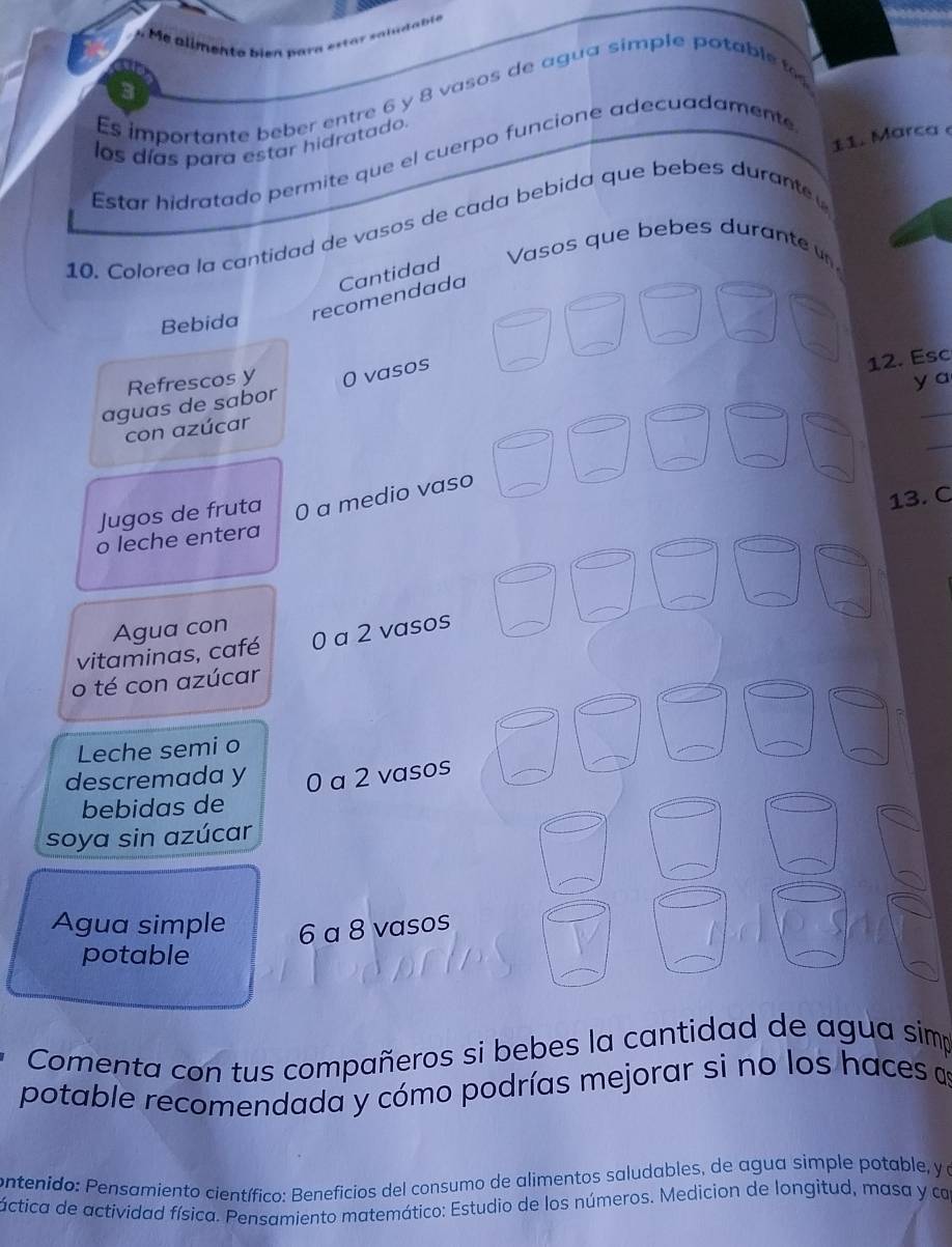 imen te bien par a est a n 
a 
Es importante beber entre 6 y 8 vasos de agua simple potable t 
11. Marca 
los días para estar hidratado. 
Estar hidratado permite que el cuerpo funcione adecuadamente 
10. Colorea la cantidad de vasos de cada bebida que bebes durante 
Vasos que bebes durante 
_ 
recomendada Cantidad 
_ 
_ 
Bebida 
_ 
_ 
Refrescos y 
y a 
aguas de sabor 0 vasos 
12. Esc 
_ 
_ 
con azúcar 
_ 
_ 
_ 
_ 
Jugos de fruta 0 a medio vaso_ 
13. C 
o leche entera 
_ 
_ 
_ 
Agua con 
vitaminas, café 0 a 2 vasos 
_ 
_ 
o té con azúcar 
_ 
_ 
Leche semi o 
_ 
descremada y 0 a 2 vasos 
bebidas de 
soya sin azúcar 
Agua simple 6 a 8 vasos 
potable 
Comenta con tus compañeros si bebes la cantidad de agua simp 
potable recomendada y cómo podrías mejorar si no los haces as 
contenido: Pensamiento científico: Beneficios del consumo de alimentos saludables, de agua simple potable, y a 
áctica de actividad física. Pensamiento matemático: Estudio de los números. Medicion de longitud, masa y ca