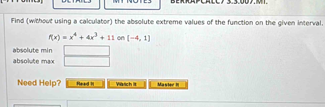 BERRAPCALC7 3.3:007.M. 
Find (without using a calculator) the absolute extreme values of the function on the given interval.
f(x)=x^4+4x^3+11 on [-4,1]
absolute min □ 
absolute max □ 
Need Help? Read It Watch It Master it