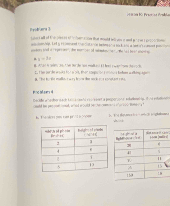 Lesson 10: Practice Proble
Problem 3
Select all of the pieces of information that would tell you æ and y have a proportional
relationship. Let y represent the distance between a rock and a turtle's current position
meters and æ represent the number of minutes the turtle has been moving.
A. y=3x
B. After 4 minutes, the turtle has walked 12 feet away from the rock.
c. The turtle walks for a bit, then stops for a minute before walking again.
D. The turtle walks away from the rock at a constant rate.
Problem 4
Decide whether each table could represent a proportional relationship. If the relationshi
could be proportional, what would be the constant of proportionality?
a. The sizes you can print a photo: b. The distance from which a lighthouse
visible:
n b
)