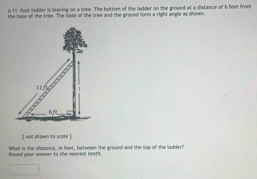 A 11 -foot ladder is leaning on a tree. The bottom of the ladder on the ground at a distance of 6 feet from 
the base of the tree. The base of the tree and the ground form a right angle as shown.
11ft ?
6ft
[ not drawn to scale ] 
What is the distance, in feet, between the ground and the top of the ladder? 
Round your answer to the nearest tenth.