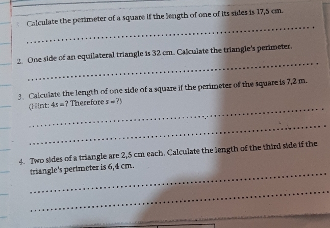 Calculate the perimeter of a square if the length of one of its sides is 17,5 cm. 
_ 
_ 
_ 
_ 
_ 
2. One side of an equilateral triangle is 32 cm. Calculate the triangle’s perimeter. 
_ 
_ 
_ 
3. Calculate the length of one side of a square if the perimeter of the square is 7,2 m. 
_ 
(Hint: 4s= ? Therefore s=?)
_ 
4. Two sides of a triangle are 2,5 cm each. Calculate the length of the third side if the 
_ 
triangle’s perimeter is 6,4 cm. 
_ 
_ 
_