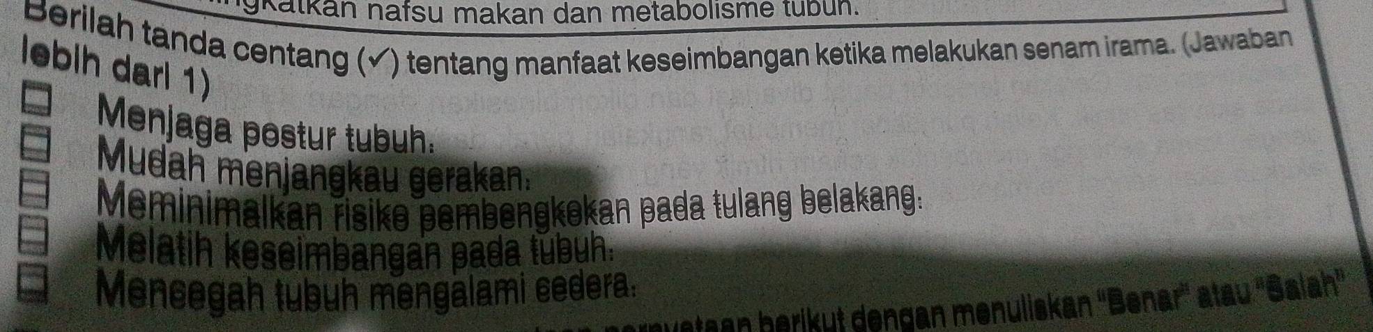 gkatkan nafsu makan dan metabolisme tubun. 
Berilah tanda centang (√) tentang manfaat keseimbangan ketika melakukan senam irama. (Jawaban 
lebih darl 1) 
Menjaga postur tubuh. 
Mudah menjangkau gerakan. 
Meminimalkan risike pembengkokan pada tulang belakang: 
Melatih keseimbangan pada túbuh: 
Mencegah tubuh mengalami cedera: abc
stean heriküt dengan menuliskan ''Benar'' atau ''S