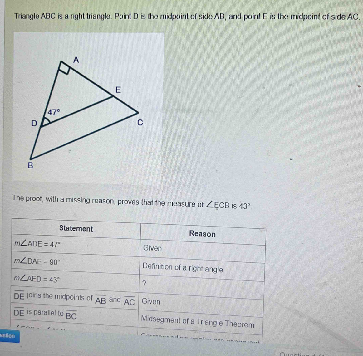 Triangle ABC is a right triangle. Point D is the midpoint of side AB, and point E is the midpoint of side AC.
The proof, with a missing reason, proves that the measure of ∠ ECB is 43°.
Statement Reason
m∠ ADE=47°
Given
m∠ DAE=90°
Definition of a right angle
m∠ AED=43°
?
overline DE joins the midpoints of overline AB and overline AC Given
overline DE is parallel to overline BC Midsegment of a Triangle Theorem
estion