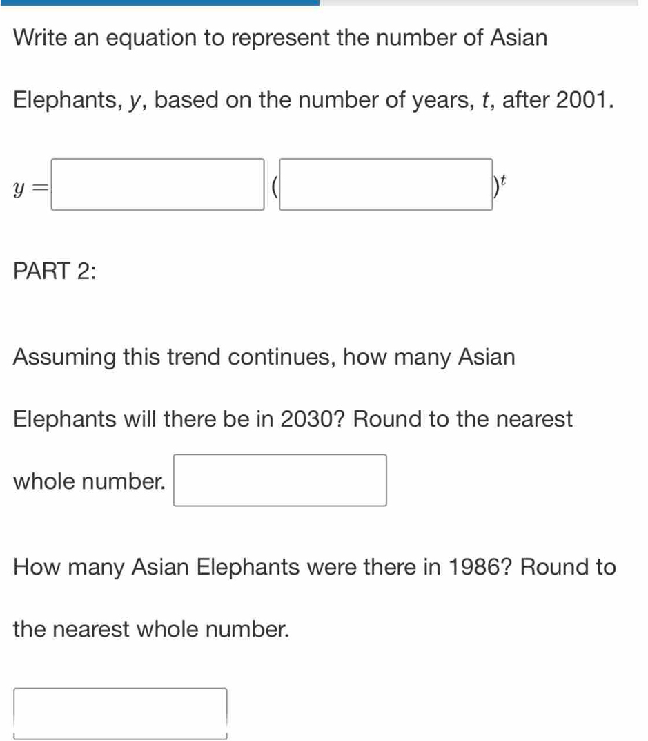 Write an equation to represent the number of Asian 
Elephants, y, based on the number of years, t, after 2001.
y=□ (□ )^t
PART 2: 
Assuming this trend continues, how many Asian 
Elephants will there be in 2030? Round to the nearest 
whole number. □ 
How many Asian Elephants were there in 1986? Round to 
the nearest whole number. 
□