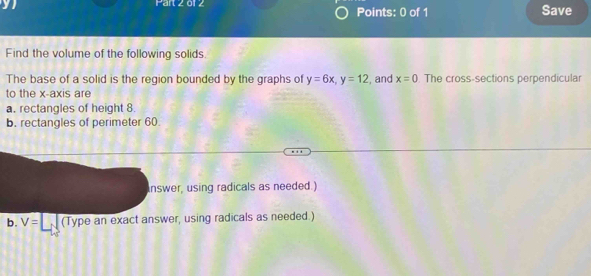 01 2 Points: 0 of 1 Save 
Find the volume of the following solids. 
The base of a solid is the region bounded by the graphs of y=6x, y=12 , and x=0 The cross-sections perpendicular 
to the x-axis are 
a. rectangles of height 8. 
b. rectangles of perimeter 60. 
nswer, using radicals as needed.) 
b. V= (Type an exact answer, using radicals as needed.)