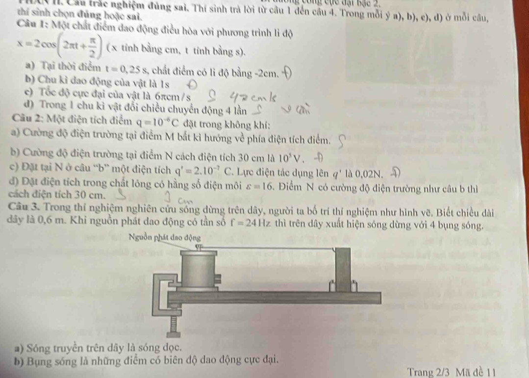 ng  công cục đại Bạc 2.
( I Cầu trắc nghiệm đủng sai. Thí sinh trả lời từ cầu 1 đến cầu 4. Trong mỗi ý a), b), c), d) ở mỗi câu,
thí sinh chọn đúng hoặc sai.
Câu 1: Một chất điểm đao động điều hòa với phương trình lì độ
x=2cos (2π t+ π /2 ) (x tính bằng cm, t tính bằng s).
a) Tại thời điểm t=0,25s , chất điểm có lì độ bằng -2cm.
b) Chu kỉ đao động của vật là 1s
c) Tốc độ cực đại của vật là 6πcm /s
d) Trong 1 chu kì vật đổi chiều chuyển động 4 lần
Câu 2: Một điện tích điểm q=10^(-6)C đặt trong không khí:
a) Cường độ điện trường tại điểm M bắt kì hướng về phía điện tích điểm.
b) Cường độ điện trường tại điểm N cách điện tích 30 cm là 10^5V
c) Đặt tại N ở câu “b” một điện tích q'=2.10^(-7)C. Lực điện tác dụng lên q' là 0.02N. D
đ) Đặt điện tích trong chất lóng có hằng số điện môi s=16 Điểm N có cường độ điện trường như câu b thì
cách điện tích 30 cm.
Câu 3. Trong thí nghiệm nghiên cứu sống dừng trên dây, người ta bố trí thí nghiệm như hình vẽ, Biết chiều dài
dây là 0,6 m. Khi nguồn phát dao động có tần số f=24Hz thì trên dây xuất hiện sóng dừng với 4 bụng sóng.
Nguồn phát đao động
a) Sóng truyền trên dây là sóng dọc.
b) Bụng sóng là những điểm có biên độ dao động cực đại.
Trang 2/3 Mã đề 11