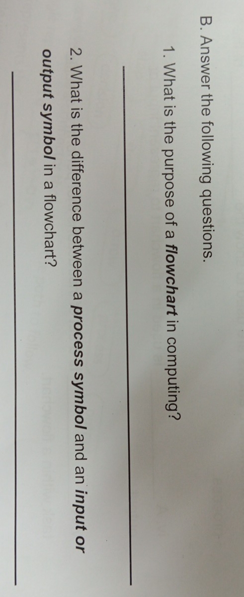 Answer the following questions. 
1. What is the purpose of a flowchart in computing? 
_ 
2. What is the difference between a process symbol and an input or 
output symbol in a flowchart? 
_