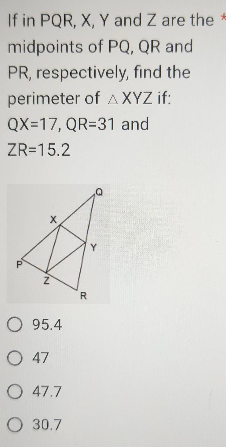 If in PQR, X, Y and Z are the *
midpoints of PQ, QR and
PR, respectively, find the
perimeter of △ XYZ if:
QX=17, QR=31 and
ZR=15.2
95.4
47
47.7
30.7