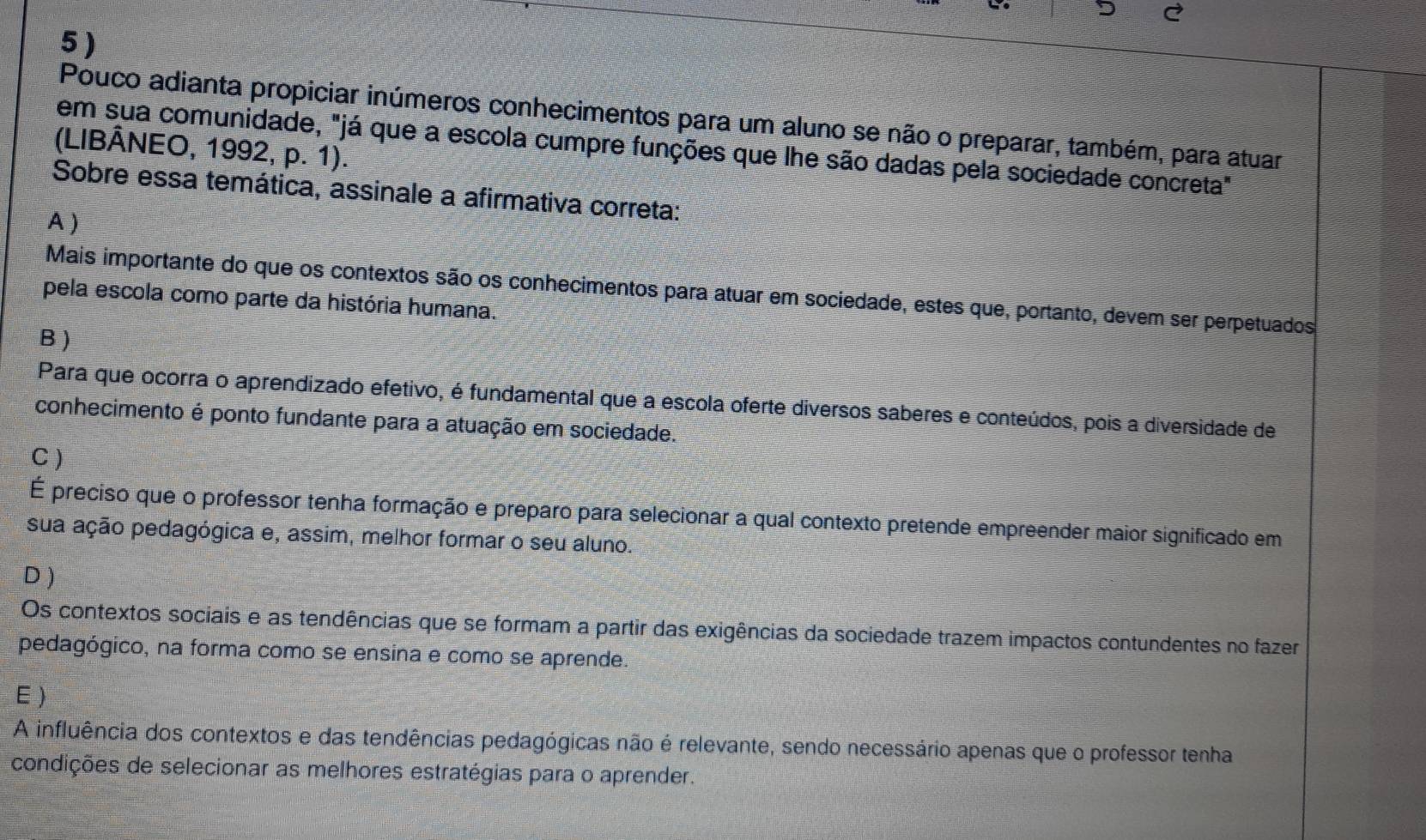 5 )
Pouco adianta propiciar inúmeros conhecimentos para um aluno se não o preparar, também, para atuar
em sua comunidade, "já que a escola cumpre funções que lhe são dadas pela sociedade concreta"
(LIBÂNEO, 1992, p. 1).
Sobre essa temática, assinale a afirmativa correta:
A )
Mais importante do que os contextos são os conhecimentos para atuar em sociedade, estes que, portanto, devem ser perpetuados
pela escola como parte da história humana.
B )
Para que ocorra o aprendizado efetivo, é fundamental que a escola oferte diversos saberes e conteúdos, pois a diversidade de
conhecimento é ponto fundante para a atuação em sociedade.
C)
É preciso que o professor tenha formação e preparo para selecionar a qual contexto pretende empreender maior significado em
sua ação pedagógica e, assim, melhor formar o seu aluno.
D )
Os contextos sociais e as tendências que se formam a partir das exigências da sociedade trazem impactos contundentes no fazer
pedagógico, na forma como se ensina e como se aprende.
E)
A influência dos contextos e das tendências pedagógicas não é relevante, sendo necessário apenas que o professor tenha
condições de selecionar as melhores estratégias para o aprender.