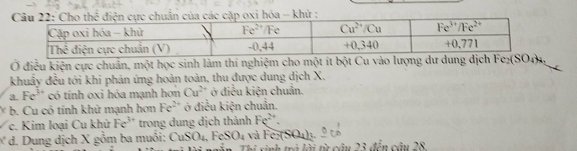 Cho thể điện cực chuẩn của các cặp oxi hóa - khử ;
Ở điều kiện cực chuẩn, một học sinh làm thí nghiệm cho một ít bột Cu vào lượn
khuẩy đều tói khi phán ứng hoàn toàn, thu được dung dịch X.
a. Fe^(3+) có tính oxi hóa mạnh hơn Cu^(2+) ở điều kiện chuân.
* b. Cu có tính khử mạnh hơn Fe^(2+) ở điều kiện chuẩn.
c. Kim loại Cu khử Fe^(3+) trong dung dịch thành Fe^(2+).
Y d. Dung dịch X gồm ba muôi: CuSO_4,FeSO_4 sqrt(a)FerSO_4)_3.
Thí sinh trá lời từ câu 23 đến câu 28.