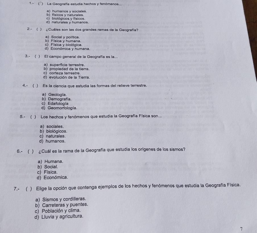 1.- ( ') La Geografía estudia hechos y fenómenos...
a) humanos y sociales.
b) fisicos y naturales.
c) biológicos y físicos.
d)naturales y humanos.
2.- ( ) ¿Cuáles son las dos grandes ramas de la Geografía?
a) Social y política.
b) Física y humana.
c) Física y biológica.
d) Económica y humana.
3.- ( ) El campo general de la Geografía es la...
a) superficie terrestre.
b) propiedad de la tierra.
c)corteza terrestre.
d) evolución de la Tierra.
4.- ( ) Es la ciencia que estudia las formas del relieve terrestre.
a) Geología.
b) Demografía.
c) Edafología
d) Geomorfología.
5.- ( ) Los hechos y fenómenos que estudia la Geografía Física son...
a) sociales.
b) biológicos.
c) naturales.
d) humanos.
6.- ( ) ¿Cuál es la rama de la Geografía que estudia los orígenes de los sismos?
a) Humana.
b) Social.
c) Física.
d) Económica.
7.- ( ) Elige la opción que contenga ejemplos de los hechos y fenómenos que estudia la Geografía Física.
a) Sismos y cordilleras.
b) Carreteras y puentes.
c) Población y clima.
d) Lluvia y agricultura.
7