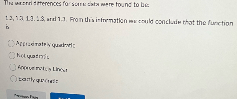 The second differences for some data were found to be:
1.3, 1.3, 1.3, 1.3, and 1.3. From this information we could conclude that the function
is
Approximately quadratic
Not quadratic
Approximately Linear
Exactly quadratic
Previous Page