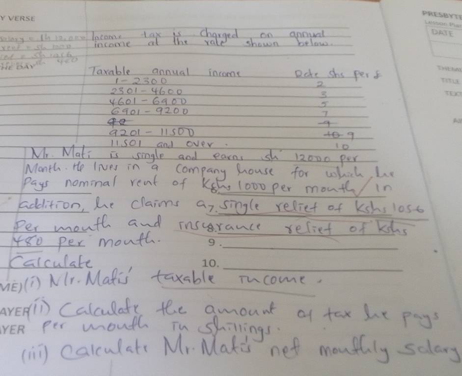 salary =1412,004 lecome tax is charged on anmual 
income at the rale shown below.
P_of=sqrt(54)* 28=16
HeBANR 4e0 
Taxable annual inrome Date shs per f 
2 
3
4601-6900
6901-9200
9201-11500
489
1/501 and over. lo 
Mr. Mati is single and earns sh 12000 per
Month. He lives in a company house for which, he 
pays nominal reat of Keh 1000 per mout in 
_ 
addition, he claims ar. single reliet of kshs loso 
Per month and inscrance reliet of khs
480 per mouth._ 
_ 
Calculate 
(1) NIr. Matis taxable iucome. 
n Calculafy the amount of tax he pay? 
per mouth in shillings. 
(nn) carculats Mr. Makes net mouthly sclary