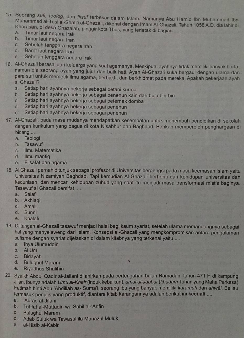 Seorang sufi, teolog, dan filsuf terbesar dalam Islam. Namanya Abu Hamid Ibn Muhammad Ibn
Muhammad al-Tusi al-Shafi'i al-Ghazali, dikenal dengan Imam Al-Ghazali. Tahun 1058 A.D. dia Iahir di
Khorasan, di desa Ghazalah, pinggir kota Thus, yang terletak di bagian ....
a. Timur laut negara Irak
b. Timur laut negara Iran
c. Sebelah tenggara negara Iran
d. Barat laut negara Iran
e. Sebelah tenggara negara Irak
16. Al-Ghazali berasal dari keluarga yang kuat agamanya. Meskipun, ayahnya tidak memiliki banyak harta,
namun dia seorang ayah yang jujur dan baik hati. Ayah Al-Ghazali suka bergaul dengan ulama dan
para sufi untuk memetik ilmu agama, berbakti, dan berkhidmat pada mereka. Apakah pekerjaan ayah
al Ghazali?
a. Setiap hari ayahnya bekerja sebagai petani kurma
b. Setiap hari ayahnya bekerja sebagai penenun kain dari bulu biri-biri
c. Setiap hari ayahnya bekerja sebagai peternak domba
d. Setiap hari ayahnya bekerja sebagai penenun
e. Setiap hari ayahnya bekerja sebagai penenun
17. Al-Ghazali, pada masa mudanya mendapatkan kesempatan untuk menempuh pendidikan di sekolah
dengan kurikulum yang bagus di kota Nisabhur dan Baghdad. Bahkan memperoleh penghargaan di
bidang....
a. Teologi
b. Tasawuf
c. Ilmu Matematika
d. Ilmu mantiq
e. Filsafat dan agama
18. Al Ghazali pernah ditunjuk sebagai profesor di Universitas bergengsi pada masa keemasan Islam yaitu
Universitas Nizamiyah Baghdad. Tapi kemudian Al-Ghazali berhenti dari kehidupan universitas dan
keduniaan, dan mencari kehidupan zuhud yang saat itu menjadi masa transformasi mistis baginya.
Tasawuf al Ghazali bersifat ....
a. Salafi
b. Akhlaqi
c. Amali
d. Sunni
e. Khalafi
19. Di tangan al-Ghazali tasawuf menjadi halal bagi kaum syariat, setelah ulama memandangnya sebagai
hal yang menyeleweng dari Islam. Konsepsi al-Ghazali yang mengkompromikan antara pengalaman
sufisme dengan syariat dijelaskan di dalam kitabnya yang terkenal yaitu ....
a. Ihya Ulumuddin
b. Al Um
c. Bidayah
d. Bulughul Maram
e. Riyadhus Shalihin
20. Syaikh Abdul Qadir al-Jailani dilahirkan pada pertengahan bulan Ramadán, tahun 471 H di kampung
Jilan. Ibunya adalah Umu al-Khair (induk kebaikan), amat al-Jabbar (khadam Tuhan yang Maha Perkasa)
Fatimah binti Abu ‘Abdillah as- Suma’i, seorang ibu yang banyak memiliki karamah dan ahwä/. Beliau
termasuk penulis yang produktif, diantara kitab karangannya adalah berikut ini kecuali ....
a. Aurad al-Jilani
b. Tuhfat al-Muttaqin wa Sabil al-'Arifin
c. Bulughul Maram
d. Adab Suluk wa Tawasul ila Manazul Muluk
e. al-Hizib al-Kabir
