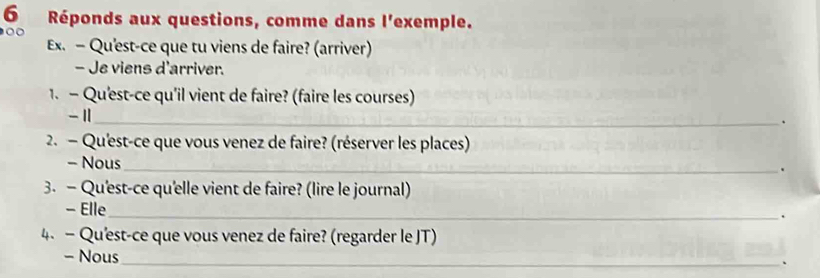 Réponds aux questions, comme dans l'exemple. 
0 
Ex. - Qu'est-ce que tu viens de faire? (arriver) 
- Je viens d'arriver. 
1. - Qu'est-ce qu'il vient de faire? (faire les courses)
- 1 _ 
、 
2. - Qu'est-ce que vous venez de faire? (réserver les places) 
- Nous 
_. 
3. — Qu'est-ce qu'elle vient de faire? (lire le journal) 
- Elle 
_. 
4. — Qu'est-ce que vous venez de faire? (regarder le JT) 
- Nous 
_、